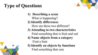 Type of Questions
1) Describing a scene
What is happening?
2) Identify differences
How are these two different?
3) Attending to two characteristics
Find something that is fruit and red
4) Name objects from a category
Find a fruit
5) Identify an objects by functions
Find something that cuts
 
