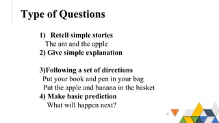 Type of Questions
1) Retell simple stories
The ant and the apple
2) Give simple explanation
3)Following a set of directions
Put your book and pen in your bag
Put the apple and banana in the basket
4) Make basic prediction
What will happen next?
 