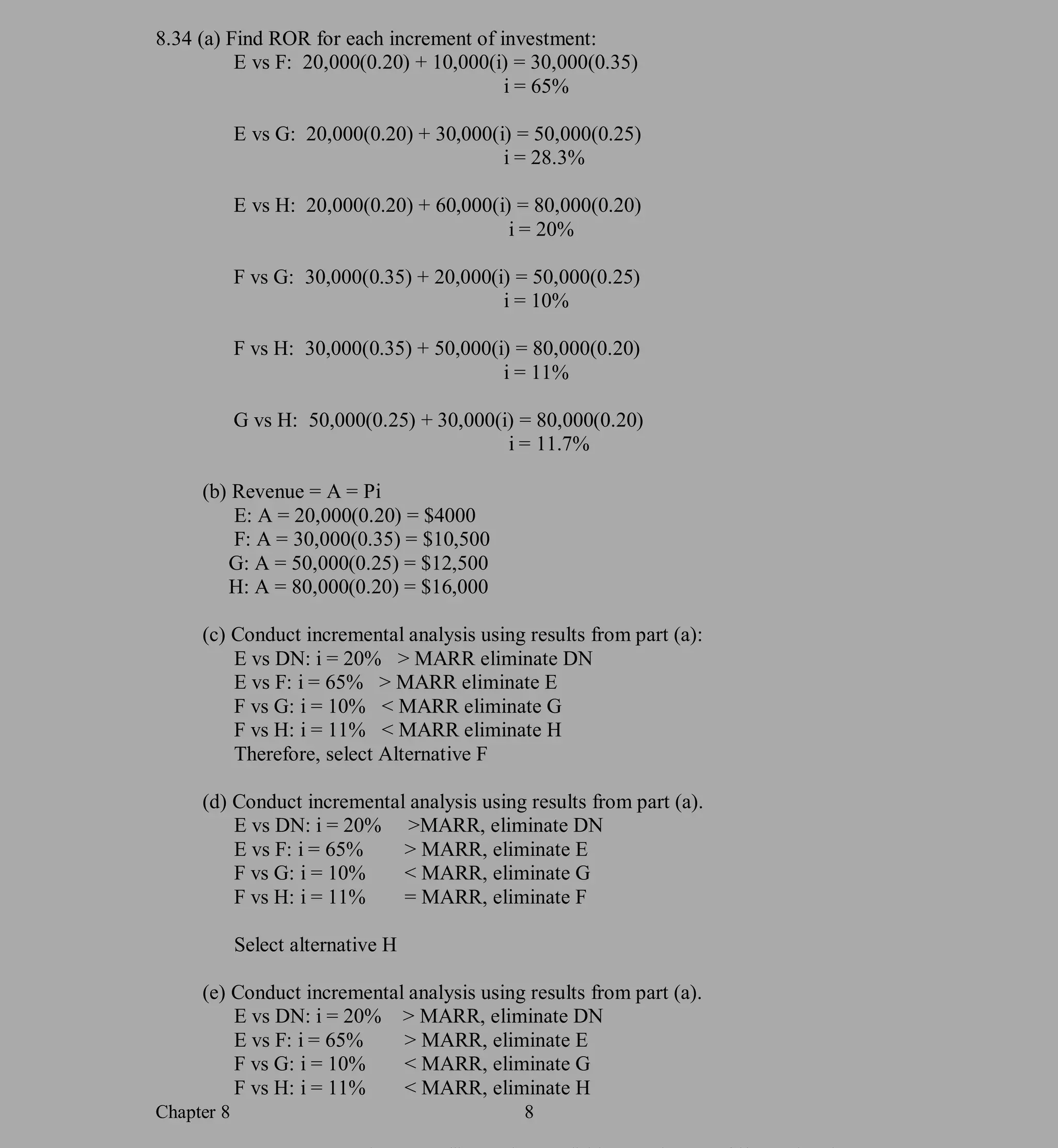 Chapter 8 8
PROPRIETARY MATERIAL. © The McGraw-Hill Companies, Inc. All rights reserved. No part of this Manual may be
displayed, reproduced or distributed in any form or by any means, without the prior written permission of the publisher, or used
beyond the limited distribution to teachers and educators permitted by McGraw-Hill for their individual course preparation. If you are
a student using this Manual, you are using it without permission.
8.34 (a) Find ROR for each increment of investment:
E vs F: 20,000(0.20) + 10,000(i) = 30,000(0.35)
i = 65%
E vs G: 20,000(0.20) + 30,000(i) = 50,000(0.25)
i = 28.3%
E vs H: 20,000(0.20) + 60,000(i) = 80,000(0.20)
i = 20%
F vs G: 30,000(0.35) + 20,000(i) = 50,000(0.25)
i = 10%
F vs H: 30,000(0.35) + 50,000(i) = 80,000(0.20)
i = 11%
G vs H: 50,000(0.25) + 30,000(i) = 80,000(0.20)
i = 11.7%
(b) Revenue = A = Pi
E: A = 20,000(0.20) = $4000
F: A = 30,000(0.35) = $10,500
G: A = 50,000(0.25) = $12,500
H: A = 80,000(0.20) = $16,000
(c) Conduct incremental analysis using results from part (a):
E vs DN: i = 20% > MARR eliminate DN
E vs F: i = 65% > MARR eliminate E
F vs G: i = 10% < MARR eliminate G
F vs H: i = 11% < MARR eliminate H
Therefore, select Alternative F
(d) Conduct incremental analysis using results from part (a).
E vs DN: i = 20% >MARR, eliminate DN
E vs F: i = 65% > MARR, eliminate E
F vs G: i = 10% < MARR, eliminate G
F vs H: i = 11% = MARR, eliminate F
Select alternative H
(e) Conduct incremental analysis using results from part (a).
E vs DN: i = 20% > MARR, eliminate DN
E vs F: i = 65% > MARR, eliminate E
F vs G: i = 10% < MARR, eliminate G
F vs H: i = 11% < MARR, eliminate H
 