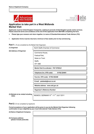 Name of Applicant Company




Application to take part in a West Midlands
Market Visit
Applicants must be United Kingdom Companies, seeking to promote United Kingdom goods and/or services.
Please check the terms and conditions at the end of this application form BEFORE completing the form.
    Please type your answers and return together, to name of Chamber/International Trade Advisor (ITA)


    Application forms must be returned a minimum of two weeks prior to trip commencing.



Part 1:   (To be completed by the Market Visit Organiser)
(1) Organiser                          North Staffs Chamber of Commerce
(2) Address of Organiser
                                       Commerce House,
                                       Festival Park,
                                       Stoke on Trent
                                       Staffs
                                       ST1 5BE

                                       Market Visit Co-ordinator: PAT STEELE


                                       Telephone (inc. STD code):        01782 224401


                                       Fax (inc. STD code): 01782 202448


                                       E-mail: patsteele@nscci.co.uk


                                       Website address: www.ukti.gov.uk


                                       Organiser’s Reference Number:


(3) Markets to be visited including                          TH     TH
    dates                              MUNICH, GERMANY 8          -11    JULY 2011




Part 2: (To be completed by Applicant)
Formal acceptance of your application will be given to you by the Market Visit Organiser following
confirmation of your eligibility by your local International Trade Adviser (ITA).

(4) Name of Applicant Company:



(5) Company address
    (please include postcode)
 