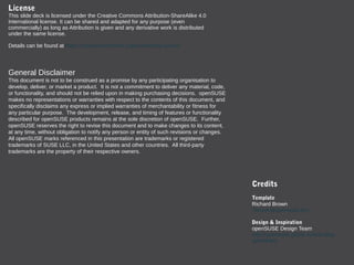 General Disclaimer
This document is not to be construed as a promise by any participating organisation to
develop, deliver, or market a product. It is not a commitment to deliver any material, code,
or functionality, and should not be relied upon in making purchasing decisions. openSUSE
makes no representations or warranties with respect to the contents of this document, and
specifically disclaims any express or implied warranties of merchantability or fitness for
any particular purpose. The development, release, and timing of features or functionality
described for openSUSE products remains at the sole discretion of openSUSE. Further,
openSUSE reserves the right to revise this document and to make changes to its content,
at any time, without obligation to notify any person or entity of such revisions or changes.
All openSUSE marks referenced in this presentation are trademarks or registered
trademarks of SUSE LLC, in the United States and other countries. All third-party
trademarks are the property of their respective owners.
License
This slide deck is licensed under the Creative Commons Attribution-ShareAlike 4.0
International license. It can be shared and adapted for any purpose (even
commercially) as long as Attribution is given and any derivative work is distributed
under the same license.
Details can be found at https://creativecommons.org/licenses/by-sa/4.0/
Credits
Template
Richard Brown
rbrown@opensuse.org
Design & Inspiration
openSUSE Design Team
http://opensuse.github.io/branding-
guidelines/
 
