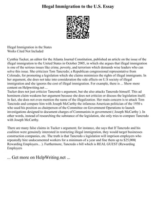 Illegal Immigration to the U.S. Essay
Illegal Immigration in the States
Works Cited Not Included
Cynthia Tucker, an editor for the Atlanta Journal Constitution, published an article on the issue of the
illegal immigration to the United States in October 2005, in which she argues that illegal immigration
is one of the serious issues like crime, poverty, and terrorism which demands wise leaders who can
solve this issue. She criticizes Tom Tancredo; a Republican congressional representative from
Colorado, for promoting a legislation which she claims minimizes the rights of illegal immigrants. In
her argument, she does not take into consideration the side effects on U.S society of illegal
immigration and she ignores the cost of illegal immigration. For example, there is ... Show more
content on Helpwriting.net ...
Tucker does not just criticize Tancredo s argument, but she also attacks Tancredo himself. This ad
hominem claim weakens her argument because she does not criticize or discuss the legislation itself;
in fact, she does not even mention the name of the illegalization. Her main concern is to attack Tom
Tancredo and compare him with Joseph McCarthy the infamous American politician of the 1950 s
who used his position as chairperson of the Committee on Government Operations to launch
investigations designed to document charges of Communists in government ( Joseph McCarthy ). In
other words, instead of researching the substance of the legislation, she only tries to compare Tancredo
with Joseph McCarthy.
There are many false claims in Tucker s argument; for instance, she says that If Tancredo and his
coalition were genuinely interested in restricting illegal immigration, they would target businesses
construction companies, etc. The truth is that Tancredo s legislation will imprison employers who
repeatedly hire undocumented workers for a minimum of a year and fine them up to $25,000(
Rewarding Employers... ). Furthermore, Tancredo s bill which is REAL GUEST (Rewarding
Employers
... Get more on HelpWriting.net ...
 
