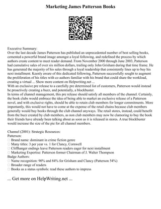 Marketing James Patterson Books
Executive Summary:
Over the last decade James Patterson has published an unprecedented number of best selling books,
cemented a powerful brand image amongst a loyal following, and redefined the process by which
authors create content to meet reader demand. From November 2000 through June 2003, Patterson
had cumulative sales of over six million dollars, trailing only John Grisham during that time frame. He
has generated the majority of his sales through a loyal readership that consistently lines up to buy his
next installment. Keenly aware of this dedicated following, Patterson successfully sought to augment
the proliferation of his titles with co authors familiar with his brand that could share the workload,
creating a virtual ... Show more content on Helpwriting.net ...
With an exclusive pre release to a carefully pre determined list of customers, Patterson would instead
be proactively creating a buzz, and potentially, a blockbuster.
In terms of channel management, this pre release should satisfy all members of the channel. Certainly,
the book clubs would embrace the idea of being able to market an exclusive release of a Patterson
novel, and with exclusive rights, should be able to retain club members for longer commitments. More
importantly, this would not have to come at the expense of the retail chains because club members
generally would buy books through the club channel anyways. The retail stores, instead, could benefit
from the buzz created by club members, as non club members may now be clamoring to buy the book
their friends have already been talking about as soon as it is released in stores. A true blockbuster
would increase the size of the pie for all channel members.
Channel (2001): Strategic Resources:
Patterson:
• Brand name: dominant in crime fiction genre
• Many titles: 3 per year vs. 1 for Clancy, Cornwell
• Cliffhanger endings leave Patterson readers eager for next installment
• Marketing Expertise: Patterson former Chairman of J. Walter Thompson
Badge Authors:
• Name recognition: 90% and 84% for Grisham and Clancy (Patterson 54%)
• Broader range of readers
• Books as a status symbols: read these authors to impress
... Get more on HelpWriting.net ...
 