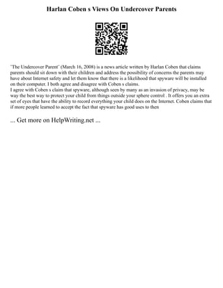 Harlan Coben s Views On Undercover Parents
¨The Undercover Parent¨ (March 16, 2008) is a news article written by Harlan Coben that claims
parents should sit down with their children and address the possibility of concerns the parents may
have about Internet safety and let them know that there is a likelihood that spyware will be installed
on their computer. I both agree and disagree with Coben s claims.
I agree with Coben s claim that spyware, although seen by many as an invasion of privacy, may be
way the best way to protect your child from things outside your sphere control . It offers you an extra
set of eyes that have the ability to record everything your child does on the Internet. Coben claims that
if more people learned to accept the fact that spyware has good uses to then
... Get more on HelpWriting.net ...
 