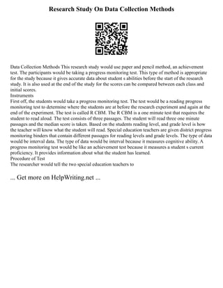 Research Study On Data Collection Methods
Data Collection Methods This research study would use paper and pencil method, an achievement
test. The participants would be taking a progress monitoring test. This type of method is appropriate
for the study because it gives accurate data about student s abilities before the start of the research
study. It is also used at the end of the study for the scores can be compared between each class and
initial scores.
Instruments
First off, the students would take a progress monitoring test. The test would be a reading progress
monitoring test to determine where the students are at before the research experiment and again at the
end of the experiment. The test is called R CBM. The R CBM is a one minute test that requires the
student to read aloud. The test consists of three passages. The student will read three one minute
passages and the median score is taken. Based on the students reading level, and grade level is how
the teacher will know what the student will read. Special education teachers are given district progress
monitoring binders that contain different passages for reading levels and grade levels. The type of data
would be interval data. The type of data would be interval because it measures cognitive ability. A
progress monitoring test would be like an achievement test because it measures a student s current
proficiency. It provides information about what the student has learned.
Procedure of Test
The researcher would tell the two special education teachers to
... Get more on HelpWriting.net ...
 