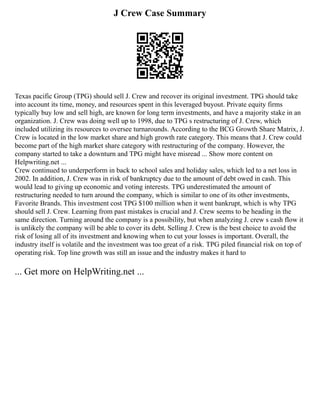 J Crew Case Summary
Texas pacific Group (TPG) should sell J. Crew and recover its original investment. TPG should take
into account its time, money, and resources spent in this leveraged buyout. Private equity firms
typically buy low and sell high, are known for long term investments, and have a majority stake in an
organization. J. Crew was doing well up to 1998, due to TPG s restructuring of J. Crew, which
included utilizing its resources to oversee turnarounds. According to the BCG Growth Share Matrix, J.
Crew is located in the low market share and high growth rate category. This means that J. Crew could
become part of the high market share category with restructuring of the company. However, the
company started to take a downturn and TPG might have misread ... Show more content on
Helpwriting.net ...
Crew continued to underperform in back to school sales and holiday sales, which led to a net loss in
2002. In addition, J. Crew was in risk of bankruptcy due to the amount of debt owed in cash. This
would lead to giving up economic and voting interests. TPG underestimated the amount of
restructuring needed to turn around the company, which is similar to one of its other investments,
Favorite Brands. This investment cost TPG $100 million when it went bankrupt, which is why TPG
should sell J. Crew. Learning from past mistakes is crucial and J. Crew seems to be heading in the
same direction. Turning around the company is a possibility, but when analyzing J. crew s cash flow it
is unlikely the company will be able to cover its debt. Selling J. Crew is the best choice to avoid the
risk of losing all of its investment and knowing when to cut your losses is important. Overall, the
industry itself is volatile and the investment was too great of a risk. TPG piled financial risk on top of
operating risk. Top line growth was still an issue and the industry makes it hard to
... Get more on HelpWriting.net ...
 