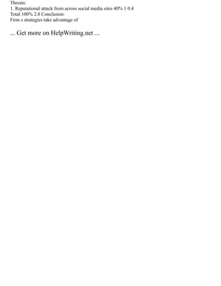 Threats:
1. Reputational attack from across social media sites 40% 1 0.4
Total 100% 2.8 Conclusion:
Firm s strategies take advantage of
... Get more on HelpWriting.net ...
 