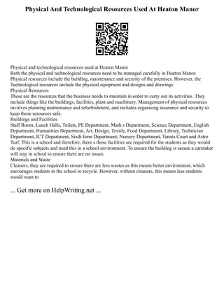 Physical And Technological Resources Used At Heaton Manor
Physical and technological resources used at Heaton Manor
Both the physical and technological resources need to be managed carefully in Heaton Manor.
Physical resources include the building, maintenance and security of the premises. However, the
Technological resources include the physical equipment and designs and drawings.
Physical Resources
These are the resources that the business needs to maintain in order to carry out its activities. They
include things like the buildings, facilities, plant and machinery. Management of physical resources
involves planning maintenance and refurbishment, and includes organising insurance and security to
keep those resources safe.
Buildings and Facilities
Staff Room, Lunch Halls, Toilets, PE Department, Math s Department, Science Department, English
Department, Humanities Department, Art, Design, Textile, Food Department, Library, Technician
Department, ICT Department, Sixth form Department, Nursery Department, Tennis Court and Astro
Turf. This is a school and therefore, there s these facilities are required for the students as they would
do specific subjects and need this in a school environment. To ensure the building is secure a caretaker
will stay in school to ensure there are no issues.
Materials and Waste
Cleaners, they are required to ensure there are less wastes as this means better environment, which
encourages students in the school to recycle. However, without cleaners, this means less students
would want to
... Get more on HelpWriting.net ...
 