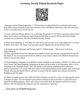 Germany Invade Poland Research Paper
. Germany invades Poland september 1, 1939 Germany invades Poland in an attempt to gain more
land. Hitler claimed that the attack was a defensive move but Britain and France were not convinced
of this. It was the start of world war two.
2. France and Great Britain declare war on Germany September 3 1939 After remaining neutral while
Hitler rose to power and Germany made alliances with other countries, Britain and france finally
declared war on Germany after they invaded their ally, Poland.
3. Phony War September 3, 1939 May 10, 1940 This is the war that never really happened. It was the
French s first winter. The Phony war took place on the Maginot line on the Western front.
4. Germany invades Denmark and Norway April 9, 1940 Germany ... Show more content on
Helpwriting.net ...
Germany spread their forces too thin and were unable to defeat the Soviets, causing Hitler to call off
the attack. It was an unsuccessful German offensive, they tried to attack from different directions but
failed to execute their attack.
24 Island Hopping Campaign An amphibious attack launched in late January 1944 by U.S. Marine and
Army troops, the Island Hopping Campaign took place on three islets in the Kwajalein Atoll, a coral
formation in the Marshall Islands. Here, the Japanese had already established their outermost
defensive perimeter. U.S. troops first took control of Kwajalein Island and the nearby islets of Roi and
Namur, allowing the Pacific Fleet to advance its assault onto the islands and continue towards the
Philippines and the Japan.
25. Battle of Saipan June to July 1944 The battle of Saipan was the US victory of capturing the island
of Saipan in Japan. The US wanted to gain control of Saipan to put an air base to access the rest of
Japan for bombing purposes. There were many lives lost for both the Japanese and the US armies.
However the US cornered the Japanese and was successful in capturing
... Get more on HelpWriting.net ...
 
