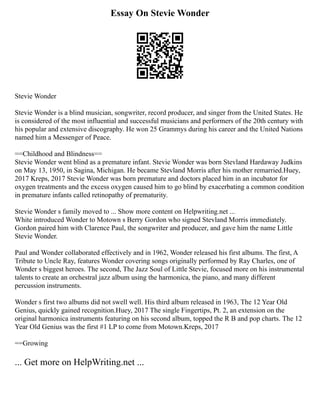 Essay On Stevie Wonder
Stevie Wonder
Stevie Wonder is a blind musician, songwriter, record producer, and singer from the United States. He
is considered of the most influential and successful musicians and performers of the 20th century with
his popular and extensive discography. He won 25 Grammys during his career and the United Nations
named him a Messenger of Peace.
==Childhood and Blindness==
Stevie Wonder went blind as a premature infant. Stevie Wonder was born Stevland Hardaway Judkins
on May 13, 1950, in Sagina, Michigan. He became Stevland Morris after his mother remarried.Huey,
2017 Kreps, 2017 Stevie Wonder was born premature and doctors placed him in an incubator for
oxygen treatments and the excess oxygen caused him to go blind by exacerbating a common condition
in premature infants called retinopathy of prematurity.
Stevie Wonder s family moved to ... Show more content on Helpwriting.net ...
White introduced Wonder to Motown s Berry Gordon who signed Stevland Morris immediately.
Gordon paired him with Clarence Paul, the songwriter and producer, and gave him the name Little
Stevie Wonder.
Paul and Wonder collaborated effectively and in 1962, Wonder released his first albums. The first, A
Tribute to Uncle Ray, features Wonder covering songs originally performed by Ray Charles, one of
Wonder s biggest heroes. The second, The Jazz Soul of Little Stevie, focused more on his instrumental
talents to create an orchestral jazz album using the harmonica, the piano, and many different
percussion instruments.
Wonder s first two albums did not swell well. His third album released in 1963, The 12 Year Old
Genius, quickly gained recognition.Huey, 2017 The single Fingertips, Pt. 2, an extension on the
original harmonica instruments featuring on his second album, topped the R B and pop charts. The 12
Year Old Genius was the first #1 LP to come from Motown.Kreps, 2017
==Growing
... Get more on HelpWriting.net ...
 