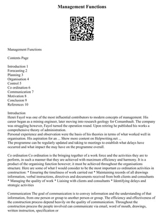 Management Functions
Management Functions
Contents Page
Introduction 1
Forecasting 2
Planning 3
Organisation 4
Control 5
Co ordination 6
Communication 7
Motivation 8
Conclusion 9
References 10
Introduction
Henri Fayol was one of the most influential contributors to modern concepts of management. His
career began as a mining engineer, later moving into research geology for Comambault. The company
was struggling however, Fayol turned the operation round. Upon retiring he published his works a
comprehensive theory of administration.
Personal experience and observation were the basis of his theories in terms of what worked well in
organisation. His aspiration for an ... Show more content on Helpwriting.net ...
The programme can be regularly updated and taking to meetings to establish what delays have
occurred and what impact the may have on the programme overall.
Co ordination Co ordination is the bringing together of a work force and the activities they are to
perform, in such a manner that they are achieved with maximum efficiency and harmony. It is a
product of the organising function however; it must be achieved throughout the organisations
structure. Here are some of what I would consider to be the most important co ordination activities in
construction: * Ensuring the timeliness of work carried out * Maintaining records of all drawings
information, verbal instructions, directives and documents received from both clients and consultants
* Managing the quality of work * Liaising with clients and consultants * Identifying delays and
strategic activities
Communication The goal of communication is to convey information and the understanding of that
information, from one person or group to another person or group. The efficiency and effectiveness of
the construction process depend heavily on the quality of communication. Throughout the
construction process the people involved can communicate via email, word of mouth, drawings,
written instruction, specification or
 