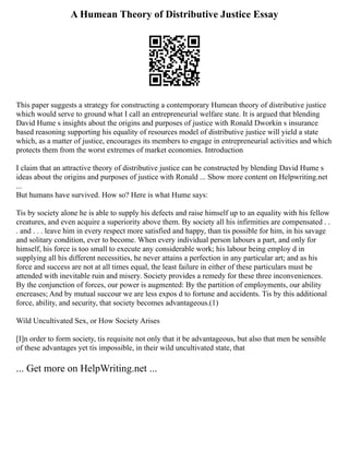A Humean Theory of Distributive Justice Essay
This paper suggests a strategy for constructing a contemporary Humean theory of distributive justice
which would serve to ground what I call an entrepreneurial welfare state. It is argued that blending
David Hume s insights about the origins and purposes of justice with Ronald Dworkin s insurance
based reasoning supporting his equality of resources model of distributive justice will yield a state
which, as a matter of justice, encourages its members to engage in entrepreneurial activities and which
protects them from the worst extremes of market economies. Introduction
I claim that an attractive theory of distributive justice can be constructed by blending David Hume s
ideas about the origins and purposes of justice with Ronald ... Show more content on Helpwriting.net
...
But humans have survived. How so? Here is what Hume says:
Tis by society alone he is able to supply his defects and raise himself up to an equality with his fellow
creatures, and even acquire a superiority above them. By society all his infirmities are compensated . .
. and . . . leave him in every respect more satisfied and happy, than tis possible for him, in his savage
and solitary condition, ever to become. When every individual person labours a part, and only for
himself, his force is too small to execute any considerable work; his labour being employ d in
supplying all his different necessities, he never attains a perfection in any particular art; and as his
force and success are not at all times equal, the least failure in either of these particulars must be
attended with inevitable ruin and misery. Society provides a remedy for these three inconveniences.
By the conjunction of forces, our power is augmented: By the partition of employments, our ability
encreases; And by mutual succour we are less expos d to fortune and accidents. Tis by this additional
force, ability, and security, that society becomes advantageous.(1)
Wild Uncultivated Sex, or How Society Arises
[I]n order to form society, tis requisite not only that it be advantageous, but also that men be sensible
of these advantages yet tis impossible, in their wild uncultivated state, that
... Get more on HelpWriting.net ...
 