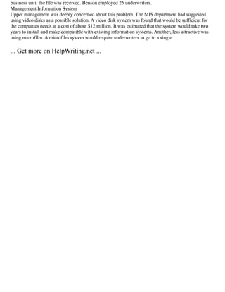 business until the file was received. Benson employed 25 underwriters.
Management Information System
Upper management was deeply concerned about this problem. The MIS department had suggested
using video disks as a possible solution. A video disk system was found that would be sufficient for
the companies needs at a cost of about $12 million. It was estimated that the system would take two
years to install and make compatible with existing information systems. Another, less attractive was
using microfilm. A microfilm system would require underwriters to go to a single
... Get more on HelpWriting.net ...
 