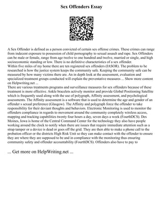 Sex Offenders Essay
A Sex Offender is defined as a person convicted of certain sex offense crimes. These crimes can range
from indecent exposure to possession of child pornography to sexual assault and rape. Sex Offenders
can be male or female, range from age twelve to one hundred and twelve, married or single, and high
socioeconomic standing or low. There is no definitive characteristics of a sex offender.
Within five miles of my home there are ten registered sex offenders (IASOR). The problem to be
researched is how the justice system keeps the community safe. Keeping the community safe can be
measured by how many victims there are. An in depth look at the assessment, evaluation and
specialized treatment groups conducted will explain the preventative measures ... Show more content
on Helpwriting.net ...
There are various treatments programs and surveillance measures for sex offenders because of these
treatment is more effective. Ankle bracelets actively monitor and provide Global Positioning Satellite
which is frequently used along with the use of polygraph, Affinity assessment, and psychological
assessments. The Affinity assessment is a software that is used to determine the age and gender of an
offender s sexual preference (Glasgow). The Affinity and polygraph force the offender to take
responsibility for their deviant thoughts and behaviors. Electronic Monitoring is used to monitor the
offenders compliance in regards to movement around the community completely wireless access,
mapping and tracking capabilities twenty four hours a day, seven days a week (FourthDCS). Des
Moines, Iowa is home of the Central Command Center for the technology they also have people
working around the clock to notify when there are issues that require immediate attention such as a
strap tamper or a device is dead or goes off the grid. They are then able to make a phone call to the
probation officer or the districts High Risk Unit so they can make contact with the offender to ensure
they are where they are supposed to be and in compliance with the monitoring thus ensuring
community safety and offender accountability (FourthDCS). Offenders also have to pay to
... Get more on HelpWriting.net ...
 