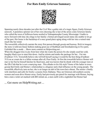 For Rats Emily Grierson Summary
Spanning nearly three decades just after the Civil War a gothic tale of a tragic figure, Emily Grierson
unravels. A penniless spinster not of her own choosing she is last of the aristo cratic Grierson family
who called the town of Jefferson home nestled in Yoknapatawpha County Mississippi. Unable to
move forward with time she clings to her family s former privileged social status she unable to let go
of the past. Her home is the backdrop of a once grand place aging along with her into a ruined state
much like her mind.
The townsfolk collectively narrate the story first person through gossip and hearsay. Rich in imagery
the story is told non linear fashion making great use of flashback and foreshadowing in five parts.
Unfolded like a mode ... Show more content on Helpwriting.net ...
When the druggist tries to pry from here what she wants the poison fro she simply used her cold,
haughty black eyes to stare him down. And he relents and marks the package for her... For rats
(Faulkner 313). Townsfolk believe she will kill herself saying it would be the best thing (Faulkner
313) on ac count she is a fallen woman after all, Poor Emily. At first the townsfolk believe Homer will
mar ry her but he himself declare he liked men, and was known that he drank with the younger men at
the Elk Club that he is not a marrying man . This alludes to his life style? Some of the ladies in town
gossip that Emily and Homer s relationship is a disgrace and a bad influence on the young people. The
townsfolk effectively turn on her; she is no longer an idol of the town but a threat. The mister s finally
wife interferes and calls for Emily s cousins from Alabama. They are Grierson old southern society
women and soon drive Homer away. Emily had previously pre pared for marriage with Homer, buying
him a men s toilet set marked with BH initials an, a men outfit with a nightshirt but Homer had
... Get more on HelpWriting.net ...
 