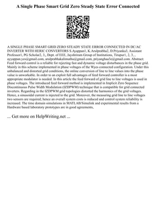 A Single Phase Smart Grid Zero Steady State Error Connected
A SINGLE PHASE SMART GRID ZERO STEADY STATE ERROR CONNECTED IN DC/AC
INVERTER WITH HERIC CONVERTORS S.Ayappan1, K.Arulprabha2, D.Priyanka3, Assistant
Professor1, PG Scholar2, 3,, Dept. of EEE, Jayshriram Group of Institutions, Tirupur1, 2, 3, ,
ayyappan.yes@gmail.com, arulprabhakalimuthu@gmail.com, priyanghaa3e@gmail.com. Abstract:
Feed forward control is a reliable for rejecting fast and dynamic voltage disturbances in the phase grid.
Mainly in this scheme implemented in phase voltages of the Wyes connected configuration. Under this
unbalanced and distorted grid conditions, the online conversion of line to line values into the phase
value is unworkable. In order to an exploit full advantages of feed forward controller is a most
appropriate modulator is needed. In this article the feed forward of grid line to line voltages is used in
phase voltages. The introduced feed forward method is implemented in Implicit Zero Sequence
Discontinuous Pulse Width Modulation (IZDPWM) technique that is compatible for grid connected
inverters. Regarding in the IZDPWM grid topologies distorted the harmonics of the grid voltages.
Hence, a sinusoidal current is injected to the grid. Moreover, the measuring grid line to line voltages
two sensors are required; hence an overall system costs is reduced and control system reliability is
increased. The time domain simulations in MATLAB/Simulink and experimental results from a
Hardware based laboratory prototypes are in good agreements,
... Get more on HelpWriting.net ...
 