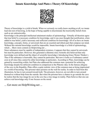 Innate Knowledge And Plato s Theory Of Knowledge
Theory of knowledge is a yield of doubt. When we seriously we really know anything at all, we innate
lead into test of knowing, in the hope of being capable to discriminate the trustworthy beliefs from
such as are untrustworthy.
Knowledge is the principal intellectual attainment studies of epistemology. Virtually all theorists agree
that true belief is a necessary condition for knowledge, and it was once thought that justification, when
added to true belief, yield a necessary and sufficient condition for knowledge. All of us have an innate
knowledge, concepts, forms, or universals that are an essential and inborn part that compose our mind.
Without this rational knowledge would be impossible. Innate knowledge is a field of epistemology,
which ... Show more content on Helpwriting.net ...
Since substances must be capable of independent existence, it appears that they cannot be universals
but must be particulars. However, this generated a dilemma since Aristotle also believed that only
knowledge were defined and the object of scientific knowledge ( Introducing Grace Wester Thinker ).
Thus if the substance is knowable, they cannot be particulars. But now it looks as if substance cannot
exist at all since they cannot be either knowledge or particulars. According to Plato, knowledge can be
gained by researching within, but Plato also addressed the common man s potential for achieving
knowledge despite his deficient condition in comparison to the Platonic idea. In the famous allegory
of the cave in the Republic, Plato offers a quite realistic view of the common man as being imprisoned
in a world of becoming. This prisoner takes pictures on the wall for reality. In order to feed from this
illustration, he has to turn around toward truth. The prisoners, however, are not able to turn around
themselves without help from the outside. But when the prisoner have a chance to go outside the cave
he realize that the true image he see in the cave has a true image in reality. Plato believes that one can
achieve real knowledge only if one focuses on the moral
... Get more on HelpWriting.net ...
 