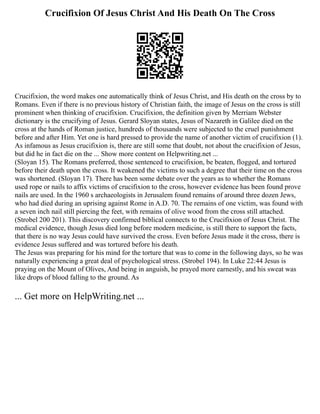 Crucifixion Of Jesus Christ And His Death On The Cross
Crucifixion, the word makes one automatically think of Jesus Christ, and His death on the cross by to
Romans. Even if there is no previous history of Christian faith, the image of Jesus on the cross is still
prominent when thinking of crucifixion. Crucifixion, the definition given by Merriam Webster
dictionary is the crucifying of Jesus. Gerard Sloyan states, Jesus of Nazareth in Galilee died on the
cross at the hands of Roman justice, hundreds of thousands were subjected to the cruel punishment
before and after Him. Yet one is hard pressed to provide the name of another victim of crucifixion (1).
As infamous as Jesus crucifixion is, there are still some that doubt, not about the crucifixion of Jesus,
but did he in fact die on the ... Show more content on Helpwriting.net ...
(Sloyan 15). The Romans preferred, those sentenced to crucifixion, be beaten, flogged, and tortured
before their death upon the cross. It weakened the victims to such a degree that their time on the cross
was shortened. (Sloyan 17). There has been some debate over the years as to whether the Romans
used rope or nails to affix victims of crucifixion to the cross, however evidence has been found prove
nails are used. In the 1960 s archaeologists in Jerusalem found remains of around three dozen Jews,
who had died during an uprising against Rome in A.D. 70. The remains of one victim, was found with
a seven inch nail still piercing the feet, with remains of olive wood from the cross still attached.
(Strobel 200 201). This discovery confirmed biblical connects to the Crucifixion of Jesus Christ. The
medical evidence, though Jesus died long before modern medicine, is still there to support the facts,
that there is no way Jesus could have survived the cross. Even before Jesus made it the cross, there is
evidence Jesus suffered and was tortured before his death.
The Jesus was preparing for his mind for the torture that was to come in the following days, so he was
naturally experiencing a great deal of psychological stress. (Strobel 194). In Luke 22:44 Jesus is
praying on the Mount of Olives, And being in anguish, he prayed more earnestly, and his sweat was
like drops of blood falling to the ground. As
... Get more on HelpWriting.net ...
 