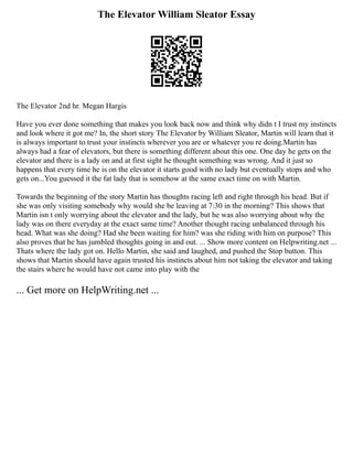 The Elevator William Sleator Essay
The Elevator 2nd hr. Megan Hargis
Have you ever done something that makes you look back now and think why didn t I trust my instincts
and look where it got me? In, the short story The Elevator by William Sleator, Martin will learn that it
is always important to trust your instincts wherever you are or whatever you re doing.Martin has
always had a fear of elevators, but there is something different about this one. One day he gets on the
elevator and there is a lady on and at first sight he thought something was wrong. And it just so
happens that every time he is on the elevator it starts good with no lady but eventually stops and who
gets on...You guessed it the fat lady that is somehow at the same exact time on with Martin.
Towards the beginning of the story Martin has thoughts racing left and right through his head. But if
she was only visiting somebody why would she be leaving at 7:30 in the morning? This shows that
Martin isn t only worrying about the elevator and the lady, but he was also worrying about why the
lady was on there everyday at the exact same time? Another thought racing unbalanced through his
head. What was she doing? Had she been waiting for him? was she riding with him on purpose? This
also proves that he has jumbled thoughts going in and out. ... Show more content on Helpwriting.net ...
Thats where the lady got on. Hello Martin, she said and laughed, and pushed the Stop button. This
shows that Martin should have again trusted his instincts about him not taking the elevator and taking
the stairs where he would have not came into play with the
... Get more on HelpWriting.net ...
 
