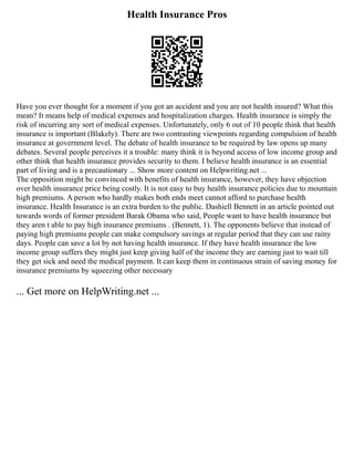 Health Insurance Pros
Have you ever thought for a moment if you got an accident and you are not health insured? What this
mean? It means help of medical expenses and hospitalization charges. Health insurance is simply the
risk of incurring any sort of medical expenses. Unfortunately, only 6 out of 10 people think that health
insurance is important (Blakely). There are two contrasting viewpoints regarding compulsion of health
insurance at government level. The debate of health insurance to be required by law opens up many
debates. Several people perceives it a trouble: many think it is beyond access of low income group and
other think that health insurance provides security to them. I believe health insurance is an essential
part of living and is a precautionary ... Show more content on Helpwriting.net ...
The opposition might be convinced with benefits of health insurance, however, they have objection
over health insurance price being costly. It is not easy to buy health insurance policies due to mountain
high premiums. A person who hardly makes both ends meet cannot afford to purchase health
insurance. Health Insurance is an extra burden to the public. Dashiell Bennett in an article pointed out
towards words of former president Barak Obama who said, People want to have health insurance but
they aren t able to pay high insurance premiums . (Bennett, 1). The opponents believe that instead of
paying high premiums people can make compulsory savings at regular period that they can use rainy
days. People can save a lot by not having health insurance. If they have health insurance the low
income group suffers they might just keep giving half of the income they are earning just to wait till
they get sick and need the medical payment. It can keep them in continuous strain of saving money for
insurance premiums by squeezing other necessary
... Get more on HelpWriting.net ...
 
