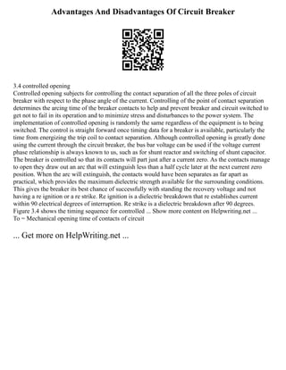 Advantages And Disadvantages Of Circuit Breaker
3.4 controlled opening
Controlled opening subjects for controlling the contact separation of all the three poles of circuit
breaker with respect to the phase angle of the current. Controlling of the point of contact separation
determines the arcing time of the breaker contacts to help and prevent breaker and circuit switched to
get not to fail in its operation and to minimize stress and disturbances to the power system. The
implementation of controlled opening is randomly the same regardless of the equipment is to being
switched. The control is straight forward once timing data for a breaker is available, particularly the
time from energizing the trip coil to contact separation. Although controlled opening is greatly done
using the current through the circuit breaker, the bus bar voltage can be used if the voltage current
phase relationship is always known to us, such as for shunt reactor and switching of shunt capacitor.
The breaker is controlled so that its contacts will part just after a current zero. As the contacts manage
to open they draw out an arc that will extinguish less than a half cycle later at the next current zero
position. When the arc will extinguish, the contacts would have been separates as far apart as
practical, which provides the maximum dielectric strength available for the surrounding conditions.
This gives the breaker its best chance of successfully with standing the recovery voltage and not
having a re ignition or a re strike. Re ignition is a dielectric breakdown that re establishes current
within 90 electrical degrees of interruption. Re strike is a dielectric breakdown after 90 degrees.
Figure 3.4 shows the timing sequence for controlled ... Show more content on Helpwriting.net ...
To = Mechanical opening time of contacts of circuit
... Get more on HelpWriting.net ...
 