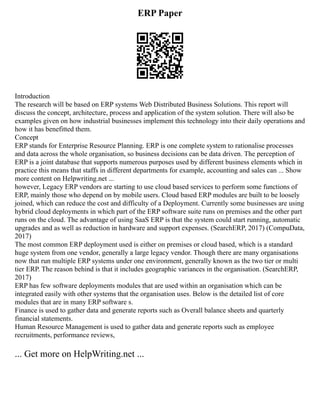 ERP Paper
Introduction
The research will be based on ERP systems Web Distributed Business Solutions. This report will
discuss the concept, architecture, process and application of the system solution. There will also be
examples given on how industrial businesses implement this technology into their daily operations and
how it has benefitted them.
Concept
ERP stands for Enterprise Resource Planning. ERP is one complete system to rationalise processes
and data across the whole organisation, so business decisions can be data driven. The perception of
ERP is a joint database that supports numerous purposes used by different business elements which in
practice this means that staffs in different departments for example, accounting and sales can ... Show
more content on Helpwriting.net ...
however, Legacy ERP vendors are starting to use cloud based services to perform some functions of
ERP, mainly those who depend on by mobile users. Cloud based ERP modules are built to be loosely
joined, which can reduce the cost and difficulty of a Deployment. Currently some businesses are using
hybrid cloud deployments in which part of the ERP software suite runs on premises and the other part
runs on the cloud. The advantage of using SaaS ERP is that the system could start running, automatic
upgrades and as well as reduction in hardware and support expenses. (SearchERP, 2017) (CompuData,
2017)
The most common ERP deployment used is either on premises or cloud based, which is a standard
huge system from one vendor, generally a large legacy vendor. Though there are many organisations
now that run multiple ERP systems under one environment, generally known as the two tier or multi
tier ERP. The reason behind is that it includes geographic variances in the organisation. (SearchERP,
2017)
ERP has few software deployments modules that are used within an organisation which can be
integrated easily with other systems that the organisation uses. Below is the detailed list of core
modules that are in many ERP software s.
Finance is used to gather data and generate reports such as Overall balance sheets and quarterly
financial statements.
Human Resource Management is used to gather data and generate reports such as employee
recruitments, performance reviews,
... Get more on HelpWriting.net ...
 