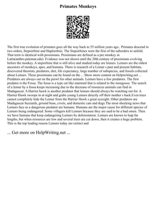 Primates Monkeys
The first true evolution of primates goes all the way back to 55 million years ago.. Primates descend in
two orders, Stepsirrhini and Haplorrhini. The Stepsirhines were the first of the suborders to unfold.
That term is identical with prosimians. Prosimians are defined as a pre monkey in
Latin(anthro.palomar.edu). Evidence was not shown until the 20th century of prosimians evolving
before the monkey. A stepsirhine that is still alive and studied today are lemurs. Lemurs are the oldest
ancestors of monkeys, apes, and humans. There is research of a Lemur s past and present habitats,
discovered theorists, predators, diet, life expectancy, large number of subspecies, and fossils collected
about Lemurs. These prosimians can be found on the ... Show more content on Helpwriting.net ...
Predators are always out on the prowl for other animals. Lemurs have a few predators. The first
predator is the Fossa. The fossa is a type cat like mammal that is related to the mongoose. The search
of a lemur by a fossa keeps increasing due to the decrease of resources animals can find in
Madagascar. A Harrier hawk is another predator that lemurs should always be watching out for. A
Harrier Hawk swoops in at night and grabs young Lemurs directly off their mother s back.Even trees
cannot completely hide the Lemur from the Harrier Hawk s great eyesight. Other predators are
Madagascar buzzards, ground boas, civets, and domestic cats and dogs.The most shocking news that
Lemurs face as a dangerous predator are humans. Humans are the major cause for different species of
Lemurs being endangered. Some villagers kill Lemurs because they are said to be a bad omen. Then
we have humans that keep endangering Lemurs by deforestation. Lemurs are known to leap far
lengths, but when resources are low and several trees are cut down, then it creates a huge problem.
This is the top leading reason Lemurs today are extinct and
... Get more on HelpWriting.net ...
 