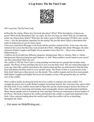 A Log Entry The Da Vinci Code
60% Log Entry The Da Vinci Code
● Describe the setting. Where does the book take place? When? What descriptions of places are
given? What are the descriptions like: too many, too few, too long, too short? Why do you think the
author has chosen these details? What does the author seem to find interesting? (Clothes, hair, smells,
views...) Are the descriptions important for the setting? Do you like them? Quote a description that
made an impression on you for some reason.
I have now read about 400 pages in the book and the storyline started in Paris. To be exact, the story
started in the Louvre but then they went around all of Paris. Although after about 300 pages, the main
characters Robert Langdon and Sophie Neveu needed to leave Paris for ... Show more content on
Helpwriting.net ...
Conflicts can be divided into different categories; Interpersonal, Man vs. Society, Man vs. Nature,
Intrapersonal, Between characters and Character vs. Self. What conflict/s can be found in your novel?
Are they interesting? Why/why not?
The conflict in The Da Vinci Code is a long standing war between two groups that includes many
people. The Priory of Sion and Opus Dei are in war over the Holy Grail. The war started thousands of
years ago. Opus Dei could be described as the church mafia and they are determined to find the Holy
Grail and destroy the Holy Grail to cover up their tracks. The Priory of Sion is in possession of the
Holy Grail which gives them power over the church. This conflict expands and involves more people.
Both Robert Langdon and Sophie Neveu are not members of any of the group but they are still the
core of the conflict.
More conflicts builds up during the book but every conflict is related to the main conflict. For
example the police tries to make Robert Langdon incriminate himself, this is because they want to find
the Holy Grail. Every conflict circles back to Opus Dei and the church trying to destroy the Priory of
Sion. The conflict is interesting and includes much iconography, history and mathematical problems.
Many famous people such as Leonardo da Vinci and Isaac Newton are mentioned as former leaders of
the Priory. The book is based on the conflict and therefore the conflict is central and important in the
book. I have enjoyed reading about the conflict and I hope the conflict will be as interesting
throughout the whole
... Get more on HelpWriting.net ...
 