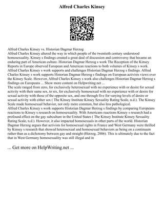Alfred Charles Kinsey
Alfred Charles Kinsey vs. Historian Dagmar Herzog
Alfred Charles Kinsey altered the way in which people of the twentieth century understood
homosexuality. Kinsey s findings created a great deal of discussion and controversy that became an
enduring part of American culture. Historian Dagmar Herzog s work The Reception of the Kinsey
Reports in Europe observed European and American reactions to both volumes of Kinsey s work.
Alfred Charles Kinsey s work supports and challenges Historian Dagmar Herzog s findings. Alfred
Charles Kinsey s work supports Historian Dagmar Herzog s findings on European activists views over
the Kinsey Scale. However, Alfred Charles Kinsey s work also challenges Historian Dagmar Herzog s
findings on Europeans ... Show more content on Helpwriting.net ...
The scale ranged from zero, for exclusively heterosexual with no experience with or desire for sexual
activity with their same sex, to six, for exclusively homosexual with no experience with or desire for
sexual activity with those of the opposite sex, and one through five for varying levels of desire or
sexual activity with either sex ( The Kinsey Institute Kinsey Sexuality Rating Scale, n.d.). The Kinsey
Scale made homosexual behavior, not only more common, but also less pathological.
Alfred Charles Kinsey s work supports Historian Dagmar Herzog s findings by comparing Europeans
reactions to Kinsey s research on homosexuality. With Americans reactions Kinsey s research had a
profound effect on the gay subculture in the United States ( The Kinsey Institute Kinsey Sexuality
Rating Scale, n.d.). However, it also impacted homosexuals in other parts of the world. Historian
Dagmar Herzog argues that activists for homosexual rights in France and West Germany were thrilled
by Kinsey s research that showed heterosexual and homosexual behaviors as being on a continuum
rather than as a dichotomy between gay and straight (Herzog, 2006). This is ultimately due to the fact
that in West Germany homosexuality was still illegal and in
... Get more on HelpWriting.net ...
 
