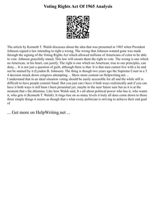 Voting Rights Act Of 1965 Analysis
The article by Kenneth T. Walsh discusses about the idea that was presented in 1965 when President
Johnson signed a law intending to right a wrong. The wrong that Johnson wanted gone was made
through the signing of the Voting Rights Act which allowed millions of Americans of color to be able
to vote. Johnson gracefully stated, This law will ensure them the right to vote. The wrong is one which
no American, in his heart, can justify. The right is one which no American, true to our principles, can
deny.... It is not just a question of guilt, although there is that. It is that men cannot live with a lie and
not be stained by it (Lyndon B. Johnson). The thing is though two years ago the Supreme Court in a 5
4 decision struck down congress attempting ... Show more content on Helpwriting.net ...
I understand that in an ideal situation voting should be easily accessible for all and the while still is
difficult to have people commit fraud. But you just can t have it both ways realistically and if you can
have it both ways it still hasn t been presented yet, maybe in the near future sure but as it is at the
moment that s the dilemma. Like how Walsh said, It s all about political power who has it, who wants
it, who gets it (Kenneth T. Walsh). It rings true on so many levels it truly all does come down to those
three simple things it seems as though that s what every politician is striving to achieve their end goal
of
... Get more on HelpWriting.net ...
 