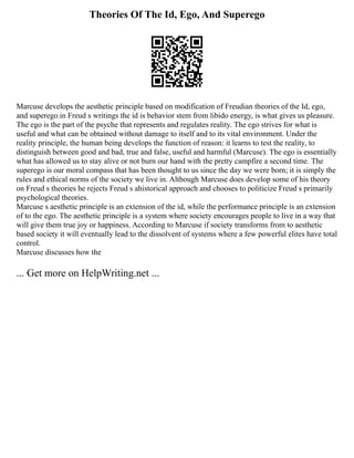 Theories Of The Id, Ego, And Superego
Marcuse develops the aesthetic principle based on modification of Freudian theories of the Id, ego,
and superego.in Freud s writings the id is behavior stem from libido energy, is what gives us pleasure.
The ego is the part of the psyche that represents and regulates reality. The ego strives for what is
useful and what can be obtained without damage to itself and to its vital environment. Under the
reality principle, the human being develops the function of reason: it learns to test the reality, to
distinguish between good and bad, true and false, useful and harmful (Marcuse). The ego is essentially
what has allowed us to stay alive or not burn our hand with the pretty campfire a second time. The
superego is our moral compass that has been thought to us since the day we were born; it is simply the
rules and ethical norms of the society we live in. Although Marcuse does develop some of his theory
on Freud s theories he rejects Freud s ahistorical approach and chooses to politicize Freud s primarily
psychological theories.
Marcuse s aesthetic principle is an extension of the id, while the performance principle is an extension
of to the ego. The aesthetic principle is a system where society encourages people to live in a way that
will give them true joy or happiness. According to Marcuse if society transforms from to aesthetic
based society it will eventually lead to the dissolvent of systems where a few powerful elites have total
control.
Marcuse discusses how the
... Get more on HelpWriting.net ...
 