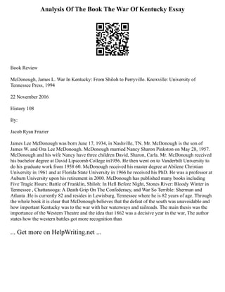 Analysis Of The Book The War Of Kentucky Essay
Book Review
McDonough, James L. War In Kentucky: From Shiloh to Perryville. Knoxville: University of
Tennessee Press, 1994
22 November 2016
History 108
By:
Jacob Ryan Frazier
James Lee McDonough was born June 17, 1934, in Nashville, TN. Mr. McDonough is the son of
James W. and Ora Lee McDonough. McDonough married Nancy Sharon Pinkston on May 28, 1957.
McDonough and his wife Nancy have three children David, Sharon, Carla. Mr. McDonough received
his bachelor degree at David Lipscomb College in1956. He then went on to Vanderbilt University to
do his graduate work from 1958 60. McDonough received his master degree at Abilene Christian
University in 1961 and at Florida State University in 1966 he received his PhD. He was a professor at
Auburn University upon his retirement in 2000. McDonough has published many books including
Five Tragic Hours: Battle of Franklin, Shiloh: In Hell Before Night, Stones River: Bloody Winter in
Tennessee , Chattanooga: A Death Grip On The Confederacy, and War So Terrible: Sherman and
Atlanta .He is currently 82 and resides in Lewisburg, Tennessee where he is 82 years of age. Through
the whole book it is clear that McDonough believes that the defeat of the south was unavoidable and
how important Kentucky was to the war with her waterways and railroads. The main thesis was the
importance of the Western Theatre and the idea that 1862 was a decisive year in the war, The author
states how the western battles got more recognition than
... Get more on HelpWriting.net ...
 
