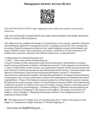 Management Advisory Services Review
(632) 407 5937/(632) 415 0873 e mail: support@reviewer online.com website: www.reviewer
online.com
THE CPA LICENSURE EXAMINATION SYLLABUS MANAGEMENT ADVISORY SERVICES
(Effective October 2006 Examination)
This subject tests the candidates knowledge of, and proficiency in the concepts, standards, techniques,
and methodology applicable to management services / consultancy practice by CPAs; management
accounting; financial management related services; capital budgeting concepts and techniques; and
project feasibility studies. Each examination will contain a minimum of 50 and a maximum of 70
multiple choice questions, allocated to the different subject areas, as indicated below.
1.0 Management Accounting Related Services
1.1 Role, ... Show more content on Helpwriting.net ...
Concept of margin of safety, operating leverage and profit planning b. Responsibility accounting,
transfer pricing, performance evaluation, and balanced scorecard 1. Goal congruence and motivation
2. Types of responsibility centers (revenue, cost, profit and investment); transfer pricing rationale and
need; alternative transfer pricing schemes and multinational transfer pricing 3. Advanced analysis and
appraisal of performance: financial and nonfinancial performance measures 4. Performance
measurement in multinational companies; distinguishing performance of managers from performance
of organization units; executive performance measures and compensation; environmental and ethical
responsibilities 5. Nature of the balanced scorecard; perspectives of the balanced scorecard; aligning
the balanced scorecard to strategy; features of a good balanced scorecard; pitfalls when implementing
a balanced scorecard 6. Evaluation of the success of strategy; strategic analysis of operating income c.
Functional and activity based budgeting 1. Definition of budget 2. Difference between planning and
control 3. Functions of budgeting 4. The purposes of the budget 5. Advantages and limitations of
budgets 6. Types of budgets 7. Budgeting terminologies defined 8. The management process of
preparing the master budget
9. The budget period 10. Budget cycle of a manufacturing firm 11. Steps in developing a master
budget 12. Comprehensive budget illustrated 13. Flexible budgeting 14.
... Get more on HelpWriting.net ...
 