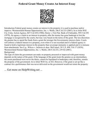 Federal Grant Money Creates An Interest Essay
Introduction Federal grant money creates an interest in the property it is used to purchase and/or
improve. Westmoreland Human Opportunities, Inc. v. Walsh, 246 F.3d 233 (2001); In re Joliet Will
Cty. Cmty. Action Agency, 847 F.2d 430 (1988); Henry v. First Nat. Bank of Clarksdale, 595 F.2d 291
(1979). An agency s claim to an interest in property after the trustee has gone bankrupt or lost the
mortgage is recognized by the courts, but may vary based on the terms of the grant. The less discretion
the grantee has to spend the funds from a grant the stronger the Governments interest claim. Courts
will enforce a federal interest in a property, even when it is not recorded and if a federal agency is
found to hold a legitimate interest in the property than sovereign immunity is applied and it is immune
from attachments. See E.g., Wilcox v. Jackson ex dem. McConnel, 38 U.S. 498, 516 17 (1839);
Westmoreland Human Opportunities, Inc. v. Walsh, 246 F.3d 233, 239 42 (2001).
Background
The type of claim the government can make on property procured or improved with grant money
depends on the nature of the grant. If the language of the grant treats the grantee as an intermediary,
the assets purchased were never the theirs, cannot be liquidated in bankruptcy and, therefore, remain
the property of the government. In re Joliet Will Cty. at 432. However, if the grant is set up like a
contract for a performance that was never delivered on the government would not retain the property
... Get more on HelpWriting.net ...
 