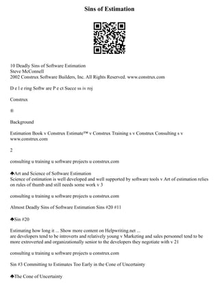 Sins of Estimation
10 Deadly Sins of Software Estimation
Steve McConnell
2002 Construx Software Builders, Inc. All Rights Reserved. www.construx.com
D e l e ring Softw are P e ct Succe ss iv roj
Construx
®
Background
Estimation Book v Construx Estimate™ v Construx Training s v Construx Consulting s v
www.construx.com
2
consulting u training u software projects u construx.com
Art and Science of Software Estimation
Science of estimation is well developed and well supported by software tools v Art of estimation relies
on rules of thumb and still needs some work v 3
consulting u training u software projects u construx.com
Almost Deadly Sins of Software Estimation Sins #20 #11
Sin #20
Estimating how long it ... Show more content on Helpwriting.net ...
are developers tend to be introverts and relatively young v Marketing and sales personnel tend to be
more extroverted and organizationally senior to the developers they negotiate with v 21
consulting u training u software projects u construx.com
Sin #3 Committing to Estimates Too Early in the Cone of Uncertainty
The Cone of Uncertainty
 