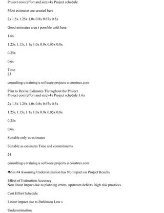 Project cost (effort and size) 4x Project schedule
Most estimates are created here
2x 1.5x 1.25x 1.0x 0.8x 0.67x 0.5x
Good estimates aren t possible until here
1.6x
1.25x 1.15x 1.1x 1.0x 0.9x 0.85x 0.8x
0.25x
0.6x
Time
23
consulting u training u software projects u construx.com
Plan to Revise Estimates Throughout the Project
Project cost (effort and size) 4x Project schedule 1.6x
2x 1.5x 1.25x 1.0x 0.8x 0.67x 0.5x
1.25x 1.15x 1.1x 1.0x 0.9x 0.85x 0.8x
0.25x
0.6x
Suitable only as estimates
Suitable as estimates Time and commitments
24
consulting u training u software projects u construx.com
Sin #4 Assuming Underestimation has No Impact on Project Results
Effect of Estimation Accuracy
Non linear impact due to planning errors, upstream defects, high risk practices
Cost Effort Schedule
Linear impact due to Parkinson Law s
Underestimation
 