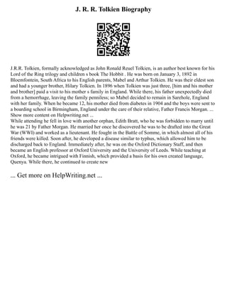 J. R. R. Tolkien Biography
J.R.R. Tolkien, formally acknowledged as John Ronald Reuel Tolkien, is an author best known for his
Lord of the Ring trilogy and children s book The Hobbit . He was born on January 3, 1892 in
Bloemfontein, South Africa to his English parents, Mabel and Arthur Tolkien. He was their eldest son
and had a younger brother, Hilary Tolkien. In 1896 when Tolkien was just three, [him and his mother
and brother] paid a visit to his mother s family in England. While there, his father unexpectedly died
from a hemorrhage, leaving the family penniless; so Mabel decided to remain in Sarehole, England
with her family. When he became 12, his mother died from diabetes in 1904 and the boys were sent to
a boarding school in Birmingham, England under the care of their relative, Father Francis Morgan. ...
Show more content on Helpwriting.net ...
While attending he fell in love with another orphan, Edith Bratt, who he was forbidden to marry until
he was 21 by Father Morgan. He married her once he discovered he was to be drafted into the Great
War (WWI) and worked as a lieutenant. He fought in the Battle of Somme, in which almost all of his
friends were killed. Soon after, he developed a disease similar to typhus, which allowed him to be
discharged back to England. Immediately after, he was on the Oxford Dictionary Staff, and then
became an English professor at Oxford University and the University of Leeds. While teaching at
Oxford, he became intrigued with Finnish, which provided a basis for his own created language,
Quenya. While there, he continued to create new
... Get more on HelpWriting.net ...
 