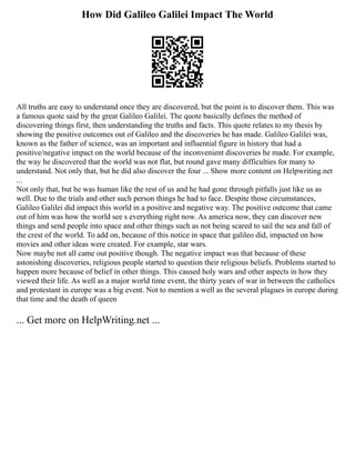 How Did Galileo Galilei Impact The World
All truths are easy to understand once they are discovered, but the point is to discover them. This was
a famous quote said by the great Galileo Galilei. The quote basically defines the method of
discovering things first, then understanding the truths and facts. This quote relates to my thesis by
showing the positive outcomes out of Galileo and the discoveries he has made. Galileo Galilei was,
known as the father of science, was an important and influential figure in history that had a
positive/negative impact on the world because of the inconvenient discoveries he made. For example,
the way he discovered that the world was not flat, but round gave many difficulties for many to
understand. Not only that, but he did also discover the four ... Show more content on Helpwriting.net
...
Not only that, but he was human like the rest of us and he had gone through pitfalls just like us as
well. Due to the trials and other such person things he had to face. Despite those circumstances,
Galileo Galilei did impact this world in a positive and negative way. The positive outcome that came
out of him was how the world see s everything right now. As america now, they can discover new
things and send people into space and other things such as not being scared to sail the sea and fall of
the crest of the world. To add on, because of this notice in space that galileo did, impacted on how
movies and other ideas were created. For example, star wars.
Now maybe not all came out positive though. The negative impact was that because of these
astonishing discoveries, religious people started to question their religious beliefs. Problems started to
happen more because of belief in other things. This caused holy wars and other aspects in how they
viewed their life. As well as a major world time event, the thirty years of war in between the catholics
and protestant in europe was a big event. Not to mention a well as the several plagues in europe during
that time and the death of queen
... Get more on HelpWriting.net ...
 