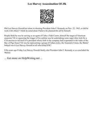 Lee Harvey Assassination Of Jfk
Did Lee Harvey Oswald act alone in shooting President John F. Kennedy on Nov. 22, 1963, or did he
work with others? I think he acted alone I believe he planned this all by himself.
People think he was he serving as an agent of Cuba s Fidel Castro, himself the target of American
assassins? Or in squeezing the trigger of his carbine was he undertaking some super dirty trick for a
CIA anxious to rid itself of a president whose faith in the company had evaporated in the wake of the
Bay of Pigs fiasco? Or was he representing a group of Cuban exiles, the Teamsters Union, the Mafia?
Indeed was it Lee Harvey Oswald at all who killed JFK?
Fifty years ago Friday Lee Harvey Oswald fatally shot President John F. Kennedy or so concluded the
Warren
... Get more on HelpWriting.net ...
 