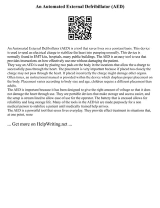 An Automated External Defribillator (AED)
An Automated External Defibrillator (AED) is a tool that saves lives on a constant basis. This device
is used to send an electrical charge to stabilize the heart into pumping normally. This device is
normally found in EMT kits, hospitals, many public buildings. The AED is an easy tool to use that
provides instructions on how effectively use one without damaging the patient.
They way an AED is used by placing two pads on the body in the locations that allow the a charge to
successfully pass through the heart. The placement is very important because if placed too closely the
charge may not pass through the heart. If placed incorrectly the charge might damage other organs.
Often times, an instructional manual is provided within the device which displays proper placement on
the body. Placement varies according to body size and age, children require a different placement than
adults.
The AED is important because it has been designed to give the right amount of voltage so that it does
not damage the heart through use. They are portable devices that make storage and access easier, and
the setup is stream lined to allow ease of use for the operator. The battery that is encased allows for
reliability and long storage life. Many of the tools in the AED kit are made purposely for a non
medical person to stabilize a patient until medically trained help arrives.
The AED is a powerful tool that saves lives everyday. They provide effect treatment in situations that,
at one point, were
... Get more on HelpWriting.net ...
 