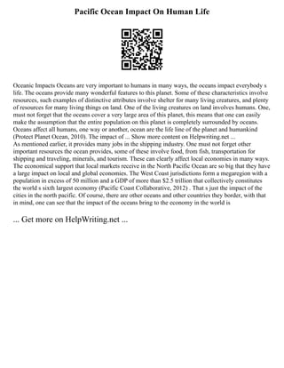 Pacific Ocean Impact On Human Life
Oceanic Impacts Oceans are very important to humans in many ways, the oceans impact everybody s
life. The oceans provide many wonderful features to this planet. Some of these characteristics involve
resources, such examples of distinctive attributes involve shelter for many living creatures, and plenty
of resources for many living things on land. One of the living creatures on land involves humans. One,
must not forget that the oceans cover a very large area of this planet, this means that one can easily
make the assumption that the entire population on this planet is completely surrounded by oceans.
Oceans affect all humans, one way or another, ocean are the life line of the planet and humankind
(Protect Planet Ocean, 2010). The impact of ... Show more content on Helpwriting.net ...
As mentioned earlier, it provides many jobs in the shipping industry. One must not forget other
important resources the ocean provides, some of these involve food, from fish, transportation for
shipping and traveling, minerals, and tourism. These can clearly affect local economies in many ways.
The economical support that local markets receive in the North Pacific Ocean are so big that they have
a large impact on local and global economies. The West Coast jurisdictions form a megaregion with a
population in excess of 50 million and a GDP of more than $2.5 trillion that collectively constitutes
the world s sixth largest economy (Pacific Coast Collaborative, 2012) . That s just the impact of the
cities in the north pacific. Of course, there are other oceans and other countries they border, with that
in mind, one can see that the impact of the oceans bring to the economy in the world is
... Get more on HelpWriting.net ...
 