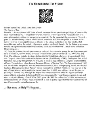 The United States Tax System
Past Influences, the United States Tax System
The Power of Tax
Franklin D Roosevelt once said Taxes, after all, are dues that we pay for the privileges of membership
in an organized society . Though the word, tax, itself has so much power the basic definition is to
asses a fee against a citizen person, property, or activity for the support of the government (Tax, n.d. ,
para. 2). Just mentioning taxes as a headliner on a newscast will draw the public in to listen to the
news. The word is unescapable since as citizens of the United States taxes are paid on almost all
earned income and on the majority of goods or services purchased. In order for the federal government
to fund for expenditures related to the economy; taxes are collected from ... Show more content on
Helpwriting.net ...
14). Over the years no internal revenues were collected, hence to raise money for war Congress would
raise excise taxes, custom duties, and issue Treasury notes (History of the US Tax, 2003, para. 14).
Civil War Influence Initially few taxes did exist in the United States, however it was not until 1862,
and Congress enacted the nation s first income tax law (Brief History of IRS). During this time period
the nation was going through the Civil War, and in order to support the war Congress established the
office of Commissioner of the Internal Revenue (History of Income Tax). The Commissioner of 1862
still has the same obligations, thus the power to collect taxes, levy, seize property, assess, and enforce
tax laws. Throughout the Civil War any person earning from $600 to $10,000 per year paid tax at the
rate of three percent, while people that earned more than $10,000 paid a higher rate of five percent
(History of Income Tax).Although the people who earned more were taxed at a higher rate in the
course of time, a standard deduction of $600 was also enacted for rental housing, repairs, losses, and
other taxes paid (History of the US Tax, 2003, para. 14). With the end of the Civil War, the necessity
for the additional tax revenue began to diminish as well as public support of the individual income tax
rate. Congress did eventually decrease the
... Get more on HelpWriting.net ...
 