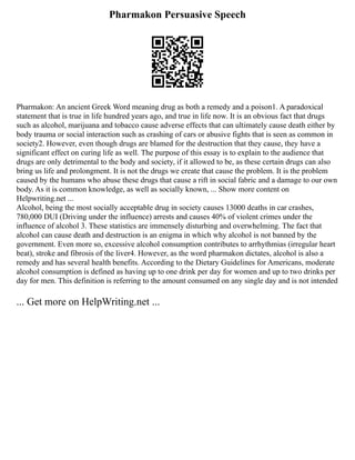 Pharmakon Persuasive Speech
Pharmakon: An ancient Greek Word meaning drug as both a remedy and a poison1. A paradoxical
statement that is true in life hundred years ago, and true in life now. It is an obvious fact that drugs
such as alcohol, marijuana and tobacco cause adverse effects that can ultimately cause death either by
body trauma or social interaction such as crashing of cars or abusive fights that is seen as common in
society2. However, even though drugs are blamed for the destruction that they cause, they have a
significant effect on curing life as well. The purpose of this essay is to explain to the audience that
drugs are only detrimental to the body and society, if it allowed to be, as these certain drugs can also
bring us life and prolongment. It is not the drugs we create that cause the problem. It is the problem
caused by the humans who abuse these drugs that cause a rift in social fabric and a damage to our own
body. As it is common knowledge, as well as socially known, ... Show more content on
Helpwriting.net ...
Alcohol, being the most socially acceptable drug in society causes 13000 deaths in car crashes,
780,000 DUI (Driving under the influence) arrests and causes 40% of violent crimes under the
influence of alcohol 3. These statistics are immensely disturbing and overwhelming. The fact that
alcohol can cause death and destruction is an enigma in which why alcohol is not banned by the
government. Even more so, excessive alcohol consumption contributes to arrhythmias (irregular heart
beat), stroke and fibrosis of the liver4. However, as the word pharmakon dictates, alcohol is also a
remedy and has several health benefits. According to the Dietary Guidelines for Americans, moderate
alcohol consumption is defined as having up to one drink per day for women and up to two drinks per
day for men. This definition is referring to the amount consumed on any single day and is not intended
... Get more on HelpWriting.net ...
 