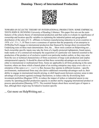 Dunning- Theory of International Production
TOWARD AN ECLECTIC THEORY OF INTERNATIONAL PRODUCTION: SOME EMPIRICAL
TESTS JOHN H. DUNNING University of Reading I Abstract. This paper first sets out the main
features of the eclectic theory of international production and then seeks to evaluate its significance of
ownership and location specific variables in explaining the industrial pattern and geographical
distribution of the sales of U S . affiliates in fourteen manufacturing industries in seven countries in
1970. e lr !. V t ; 3 ; H There is now a consensus of opinion that the propensity of an enterprise to
iNTRoDucTtoN engage in international production that financed by foreign direct investmentThe
Underlying rests on three main determinants: first, the ... Show more content on Helpwriting.net ...
Such ownership specific inputs may take the form of a legally protected rightpatents, brand names,
trade marks or of a commercial monopoly the acquisition of a particular raw material essential to the
production of the product or of exclusive control over particular market outlets; or they may arise
from the size or technical characteristics of firms economies of large scale production and surplus
entrepreneurial capacity. It should be observed that these ownership advantages are not exclusive
either to international or multinational firms. Some are applicable to all firms producing in the same
location; others are those which a branch plant of an existing enterprise may enjoy over a de n o w
enterprise of the same n a t i ~ n a l i t y But, because they operate in different location.~ specific
environments, multinational firms may also derive additional ownership advantages such as, their
ability to engage in international transfer pricing, to shift liquid assets between currency areas to take
advantage of (or protect against) exchange fluctuations, to reduce risks by diversifying their
investment portfolios [Rugman 19791, to reduce the impact of strikes or industrial unrest in one
country by operating parallel production capacity in another and by engaging international product or
process specialization [Dunning 19771. The essential feature about these second types of inputs is
that, although their origin may be linked to location specific
... Get more on HelpWriting.net ...
 
