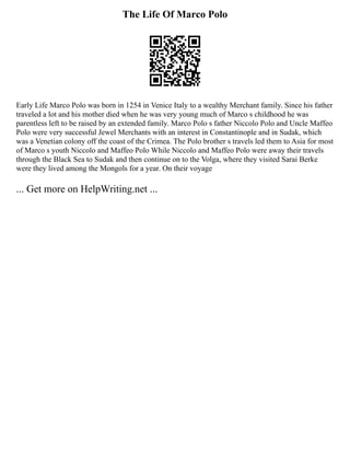 The Life Of Marco Polo
Early Life Marco Polo was born in 1254 in Venice Italy to a wealthy Merchant family. Since his father
traveled a lot and his mother died when he was very young much of Marco s childhood he was
parentless left to be raised by an extended family. Marco Polo s father Niccolo Polo and Uncle Maffeo
Polo were very successful Jewel Merchants with an interest in Constantinople and in Sudak, which
was a Venetian colony off the coast of the Crimea. The Polo brother s travels led them to Asia for most
of Marco s youth Niccolo and Maffeo Polo While Niccolo and Maffeo Polo were away their travels
through the Black Sea to Sudak and then continue on to the Volga, where they visited Sarai Berke
were they lived among the Mongols for a year. On their voyage
... Get more on HelpWriting.net ...
 