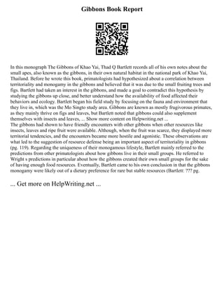 Gibbons Book Report
In this monograph The Gibbons of Khao Yai, Thad Q Bartlett records all of his own notes about the
small apes, also known as the gibbons, in their own natural habitat in the national park of Khao Yai,
Thailand. Before he wrote this book, primatologists had hypothesized about a correlation between
territoriality and monogamy in the gibbons and believed that it was due to the small fruiting trees and
figs. Bartlett had taken an interest in the gibbons, and made a goal to contradict this hypothesis by
studying the gibbons up close, and better understand how the availability of food affected their
behaviors and ecology. Bartlett began his field study by focusing on the fauna and environment that
they live in, which was the Mo Singto study area. Gibbons are known as mostly frugivorous primates,
as they mainly thrive on figs and leaves, but Bartlett noted that gibbons could also supplement
themselves with insects and leaves, ... Show more content on Helpwriting.net ...
The gibbons had shown to have friendly encounters with other gibbons when other resources like
insects, leaves and ripe fruit were available. Although, when the fruit was scarce, they displayed more
territorial tendencies, and the encounters became more hostile and agonistic. These observations are
what led to the suggestion of resource defense being an important aspect of territoriality in gibbons
(pg. 119). Regarding the uniqueness of their monogamous lifestyle, Bartlett mainly referred to the
predictions from other primatologists about how gibbons live in their small groups. He referred to
Wright s predictions in particular about how the gibbons created their own small groups for the sake
of having enough food resources. Eventually, Bartlett came to his own conclusion in that the gibbons
monogamy were likely out of a dietary preference for rare but stable resources (Bartlett: ??? pg.
... Get more on HelpWriting.net ...
 