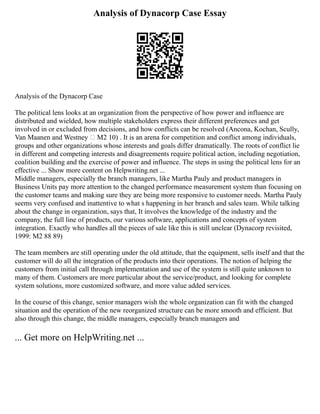 Analysis of Dynacorp Case Essay
Analysis of the Dynacorp Case
The political lens looks at an organization from the perspective of how power and influence are
distributed and wielded, how multiple stakeholders express their different preferences and get
involved in or excluded from decisions, and how conflicts can be resolved (Ancona, Kochan, Scully,
Van Maanen and Westney – M2 10) . It is an arena for competition and conflict among individuals,
groups and other organizations whose interests and goals differ dramatically. The roots of conflict lie
in different and competing interests and disagreements require political action, including negotiation,
coalition building and the exercise of power and influence. The steps in using the political lens for an
effective ... Show more content on Helpwriting.net ...
Middle managers, especially the branch managers, like Martha Pauly and product managers in
Business Units pay more attention to the changed performance measurement system than focusing on
the customer teams and making sure they are being more responsive to customer needs. Martha Pauly
seems very confused and inattentive to what s happening in her branch and sales team. While talking
about the change in organization, says that, It involves the knowledge of the industry and the
company, the full line of products, our various software, applications and concepts of system
integration. Exactly who handles all the pieces of sale like this is still unclear (Dynacorp revisited,
1999: M2 88 89)
The team members are still operating under the old attitude, that the equipment, sells itself and that the
customer will do all the integration of the products into their operations. The notion of helping the
customers from initial call through implementation and use of the system is still quite unknown to
many of them. Customers are more particular about the service/product, and looking for complete
system solutions, more customized software, and more value added services.
In the course of this change, senior managers wish the whole organization can fit with the changed
situation and the operation of the new reorganized structure can be more smooth and efficient. But
also through this change, the middle managers, especially branch managers and
... Get more on HelpWriting.net ...
 