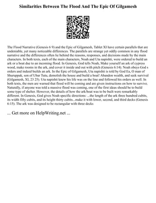 Similarities Between The Flood And The Epic Of Gilgamesh
The Flood Narrative (Genesis 6 9) and the Epic of Gilgamesh, Tablet XI have certain parallels that are
undeniable, yet many noticeable differences. The parallels are strange yet oddly common in any flood
narrative and the differences often lie behind the reasons, responses, and decisions made by the main
characters. In both texts, each of the main characters, Noah and Uta napishti, were ordered to build an
ark or a boat due to an incoming flood. In Genesis, God tells Noah, Make yourself an ark of cypress
wood, make rooms in the ark, and cover it inside and out with pitch (Genesis 6:14). Noah obeys God s
orders and indeed builds an ark. In the Epic of Gilgamesh, Uta napishti is told by God Ea, O man of
Shuruppak, son of Ubar Tutu, demolish the house and build a boat! Abandon wealth, and seek survival
(Gilgamesh, XI, 23 25). Uta napishti knew his life was on the line and followed his orders as well. In
both texts, the men are warned that flood will be coming and are given instructions on how to survive.
Naturally, if anyone was told a massive flood was coming, one of the first ideas should be to build
some type of shelter. However, the details of how the ark/boat was to be built were remarkably
different. In Genesis, God gives Noah specific directions: ...the length of the ark three hundred cubits,
its width fifty cubits, and its height thirty cubits...make it with lower, second, and third decks (Genesis
6:15). The ark was designed to be rectangular with three decks
... Get more on HelpWriting.net ...
 