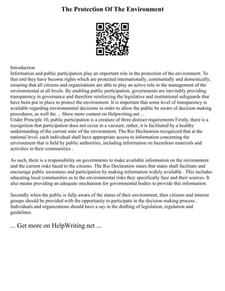 The Protection Of The Environment
Introduction
Information and public participation play an important role in the protection of the environment. To
that end they have become rights which are protected internationally, continentally and domestically,
ensuring that all citizens and organizations are able to play an active role in the management of the
environmental at all levels. By enabling public participation, governments are inevitably providing
transparency in governance and therefore reinforcing the legislative and institutional safeguards that
have been put in place to protect the environment. It is important that some level of transparency is
available regarding environmental decisions in order to allow the public be aware of decision making
procedures, as well the ... Show more content on Helpwriting.net ...
Under Principle 10, public participation is a creature of three distinct requirements Firstly, there is a
recognition that participation does not occur in a vacuum; rather, it is facilitated by a healthy
understanding of the current state of the environment. The Rio Declaration recognized that at the
national level, each individual shall have appropriate access to information concerning the
environment that is held by public authorities, including information on hazardous materials and
activities in their communities .
As such, there is a responsibility on governments to make available information on the environment
and the current risks faced to the citizens. The Rio Declaration states that states shall facilitate and
encourage public awareness and participation by making information widely available . This includes
educating local communities as to the environmental risks they specifically face and their sources. It
also means providing an adequate mechanism for governmental bodies to provide this information.
Secondly when the public is fully aware of the status of their environment, then citizens and interest
groups should be provided with the opportunity to participate in the decision making process .
Individuals and organizations should have a say in the drafting of legislation, regulation and
guidelines.
... Get more on HelpWriting.net ...
 
