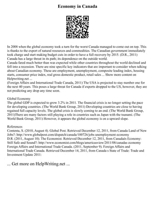 Economy in Canada
In 2008 when the global economy took a turn for the worst Canada managed to come out on top. This
is thanks to the export of natural resources and commodities. The Canadian government immediately
took charge and start making budget cuts in order to have a full recovery by 2015. (D.R., 2011)
Canada has a large threat in its path; its dependence on the outside world.
Canada fared much better than was expected while other countries throughout the world declined and
fell into a recession. There are nine specific key indicators that are important to consider when talking
about Canadian economy. These are employment, unemployment, composite leading index, housing
starts, consumer price index, real gross domestic product, retail sales ... Show more content on
Helpwriting.net ...
(Foreign Affairs and International Trade Canada, 2011) The USA is projected to stay number one for
the next 40 years. This poses a large threat for Canada if exports dropped to the US, however, they are
not predicting any drop any time soon.
Global Economy
The global GDP is expected to grow 3.2% in 2011. The financial crisis is no longer setting the pace
for developing countries. (The World Bank Group, 2011) Developing countries are close to having
regained full capacity levels. The global crisis is slowly coming to an end. (The World Bank Group,
2011)There are many factors still playing a role in countries such as Japan with the tsunami. (The
World Bank Group, 2011) However, it appears the global economy is on a upward slope.
References
Contenta, S. (2010, August 4). Global Post. Retrieved December 12, 2011, from Canada Land of New
Jobs?: http://www.globalpost.com/dispatch/canada/100726/jobs unemployment economy
D.R. (2011, August 10). The Economist. Retrieved December 12, 2011, from Canadaès Economy:
Still Safe and Sound?: http://www.economist.com/blogs/americasview/2011/08/canadas economy
Foreign Affairs and International Trade Canada. (2011, September 9). Foreign Affairs and
International Trade Canada. Retrieved December 14, 2011, from Canada s State of Trade: Trade and
Investment Update 2011:
... Get more on HelpWriting.net ...
 
